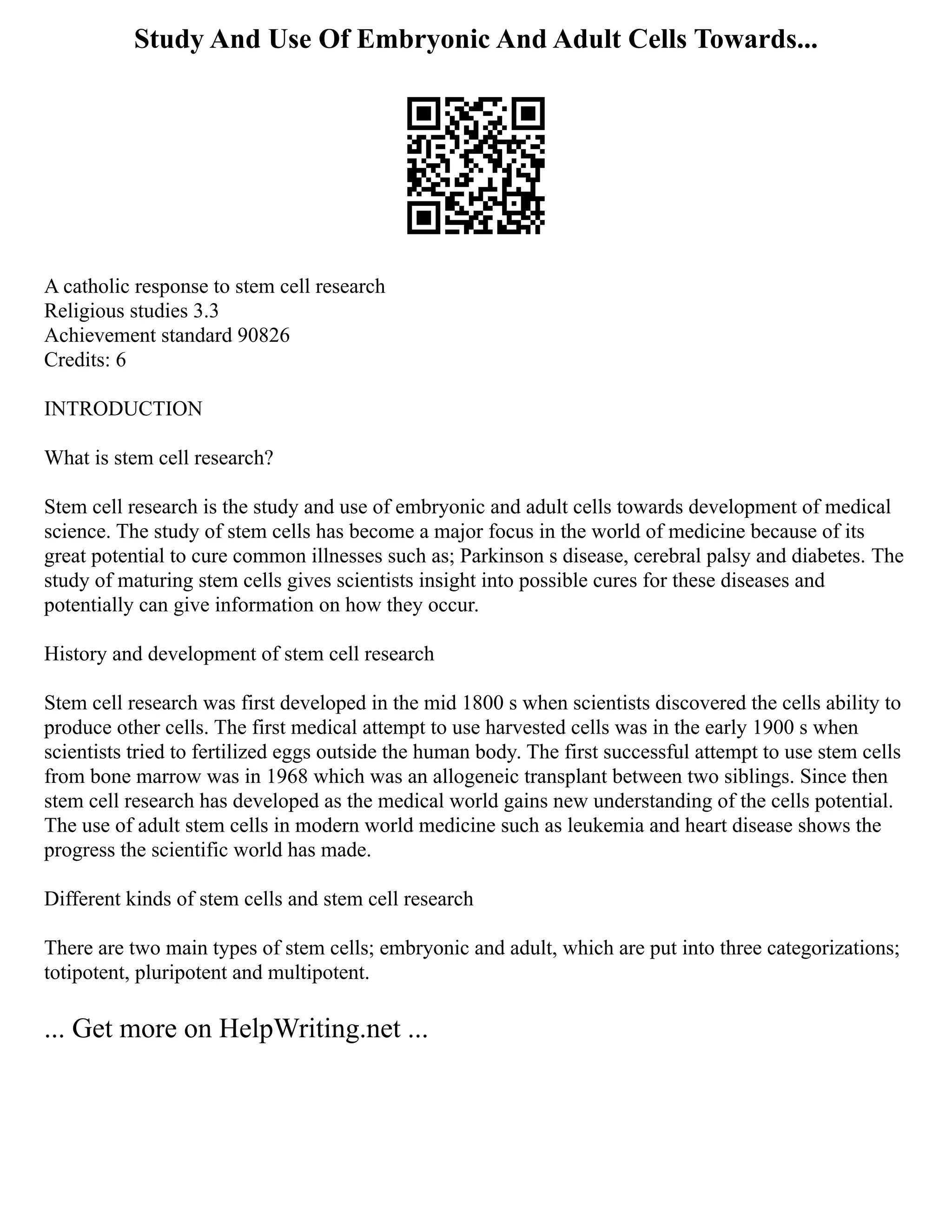 Study And Use Of Embryonic And Adult Cells Towards...
A catholic response to stem cell research
Religious studies 3.3
Achievement standard 90826
Credits: 6
INTRODUCTION
What is stem cell research?
Stem cell research is the study and use of embryonic and adult cells towards development of medical
science. The study of stem cells has become a major focus in the world of medicine because of its
great potential to cure common illnesses such as; Parkinson s disease, cerebral palsy and diabetes. The
study of maturing stem cells gives scientists insight into possible cures for these diseases and
potentially can give information on how they occur.
History and development of stem cell research
Stem cell research was first developed in the mid 1800 s when scientists discovered the cells ability to
produce other cells. The first medical attempt to use harvested cells was in the early 1900 s when
scientists tried to fertilized eggs outside the human body. The first successful attempt to use stem cells
from bone marrow was in 1968 which was an allogeneic transplant between two siblings. Since then
stem cell research has developed as the medical world gains new understanding of the cells potential.
The use of adult stem cells in modern world medicine such as leukemia and heart disease shows the
progress the scientific world has made.
Different kinds of stem cells and stem cell research
There are two main types of stem cells; embryonic and adult, which are put into three categorizations;
totipotent, pluripotent and multipotent.
... Get more on HelpWriting.net ...
 