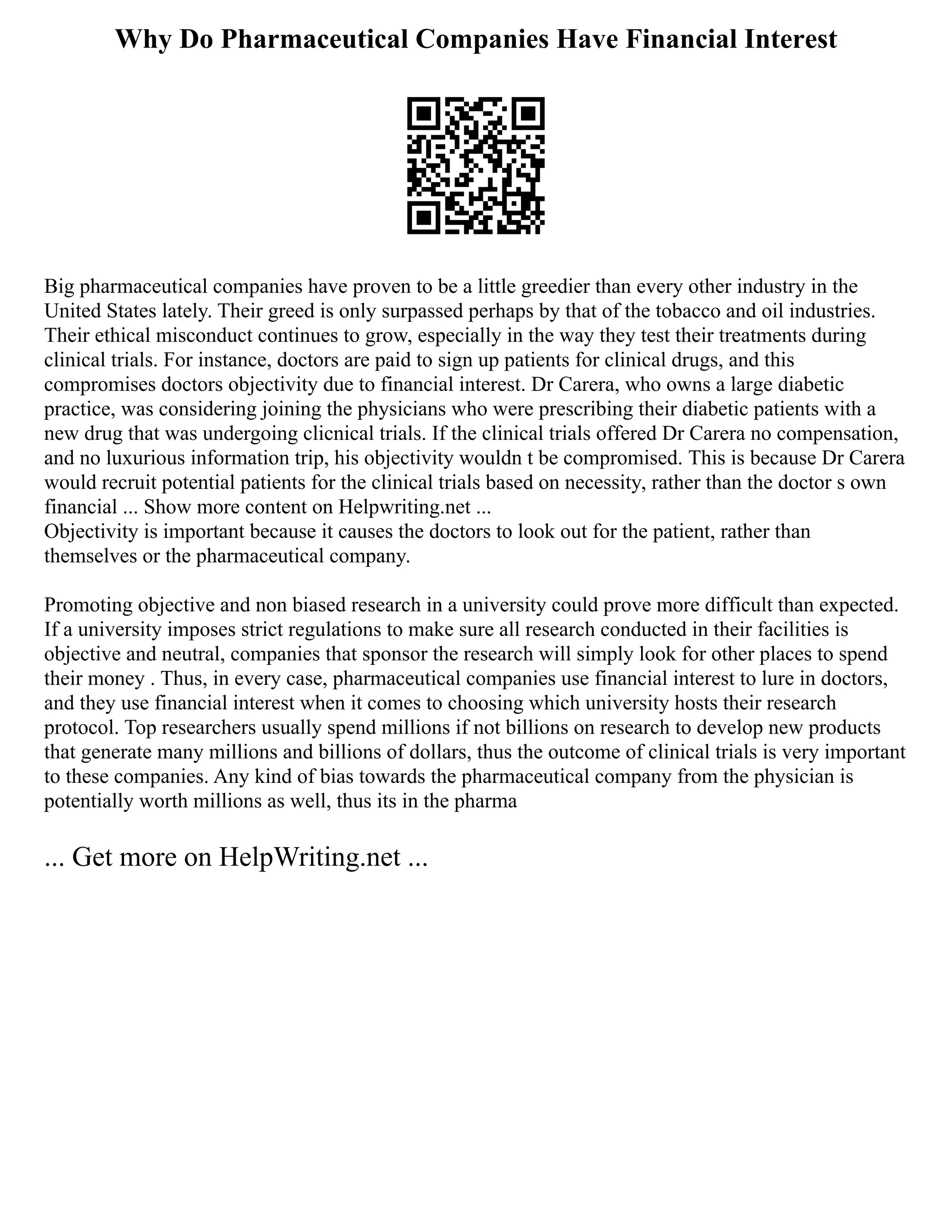 Why Do Pharmaceutical Companies Have Financial Interest
Big pharmaceutical companies have proven to be a little greedier than every other industry in the
United States lately. Their greed is only surpassed perhaps by that of the tobacco and oil industries.
Their ethical misconduct continues to grow, especially in the way they test their treatments during
clinical trials. For instance, doctors are paid to sign up patients for clinical drugs, and this
compromises doctors objectivity due to financial interest. Dr Carera, who owns a large diabetic
practice, was considering joining the physicians who were prescribing their diabetic patients with a
new drug that was undergoing clicnical trials. If the clinical trials offered Dr Carera no compensation,
and no luxurious information trip, his objectivity wouldn t be compromised. This is because Dr Carera
would recruit potential patients for the clinical trials based on necessity, rather than the doctor s own
financial ... Show more content on Helpwriting.net ...
Objectivity is important because it causes the doctors to look out for the patient, rather than
themselves or the pharmaceutical company.
Promoting objective and non biased research in a university could prove more difficult than expected.
If a university imposes strict regulations to make sure all research conducted in their facilities is
objective and neutral, companies that sponsor the research will simply look for other places to spend
their money . Thus, in every case, pharmaceutical companies use financial interest to lure in doctors,
and they use financial interest when it comes to choosing which university hosts their research
protocol. Top researchers usually spend millions if not billions on research to develop new products
that generate many millions and billions of dollars, thus the outcome of clinical trials is very important
to these companies. Any kind of bias towards the pharmaceutical company from the physician is
potentially worth millions as well, thus its in the pharma
... Get more on HelpWriting.net ...
 