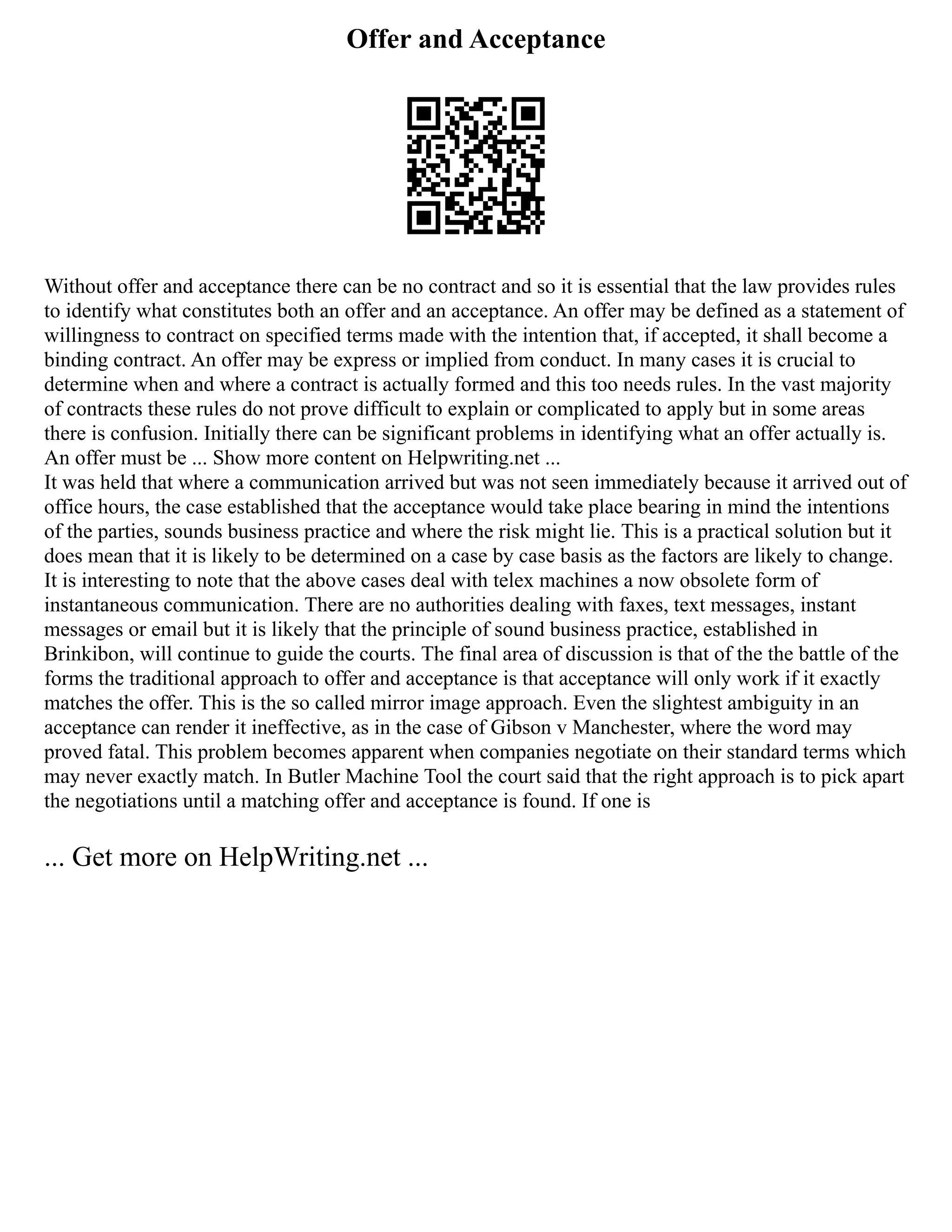 Offer and Acceptance
Without offer and acceptance there can be no contract and so it is essential that the law provides rules
to identify what constitutes both an offer and an acceptance. An offer may be defined as a statement of
willingness to contract on specified terms made with the intention that, if accepted, it shall become a
binding contract. An offer may be express or implied from conduct. In many cases it is crucial to
determine when and where a contract is actually formed and this too needs rules. In the vast majority
of contracts these rules do not prove difficult to explain or complicated to apply but in some areas
there is confusion. Initially there can be significant problems in identifying what an offer actually is.
An offer must be ... Show more content on Helpwriting.net ...
It was held that where a communication arrived but was not seen immediately because it arrived out of
office hours, the case established that the acceptance would take place bearing in mind the intentions
of the parties, sounds business practice and where the risk might lie. This is a practical solution but it
does mean that it is likely to be determined on a case by case basis as the factors are likely to change.
It is interesting to note that the above cases deal with telex machines a now obsolete form of
instantaneous communication. There are no authorities dealing with faxes, text messages, instant
messages or email but it is likely that the principle of sound business practice, established in
Brinkibon, will continue to guide the courts. The final area of discussion is that of the the battle of the
forms the traditional approach to offer and acceptance is that acceptance will only work if it exactly
matches the offer. This is the so called mirror image approach. Even the slightest ambiguity in an
acceptance can render it ineffective, as in the case of Gibson v Manchester, where the word may
proved fatal. This problem becomes apparent when companies negotiate on their standard terms which
may never exactly match. In Butler Machine Tool the court said that the right approach is to pick apart
the negotiations until a matching offer and acceptance is found. If one is
... Get more on HelpWriting.net ...
 