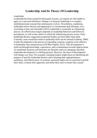 Leadership And Its Theory Of Leadership
Leadership
Leadership has been around for thousands of years, yet experts are still unable to
agree on a universal definition. Perhaps it is because leadership is a complex,
multidimensional concept that continuously evolves. Nevertheless, explaining
leadership and its theories and approaches is a monumental task (Henman, n.d.).
According to Day and Antonakis (2012), leadership is essentially an influencing
process. Its effectiveness largely depends on leadership behaviors and followers
perceptions, as well as the context in which the influencing process occurs. Early
leadership theories suggested exceptional leaders are born rather than made.
Currently, most researchers believe leadership skills can be learned (Carbone, 2009).
Leader development is the process of expanding a person s capacity to be effective
in leadership roles and processes (Uhl Bien Ospina, 2012). This development is
achieved through knowledge, experiences, and a commitment towards improvement.
As mentioned, business environments are dynamic and ever changing; therefore,
leadership development is a lifelong process. However, the focus of development
will change over time. For example, emerging leaders might focus on identifying the
purpose of specific leadership theories and evaluating their appropriateness,
usefulness, and effectiveness. In contrast, seasoned leaders are in a position to polish
their skills, evaluate their approach, and refine their style to ensure they remain
 