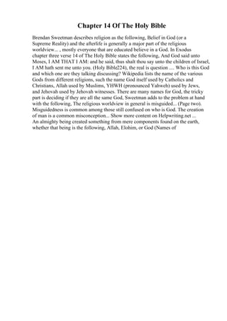 Chapter 14 Of The Holy Bible
Brendan Sweetman describes religion as the following, Belief in God (or a
Supreme Reality) and the afterlife is generally a major part of the religious
worldview... , mostly everyone that are educated believe in a God. In Exodus
chapter three verse 14 of The Holy Bible states the following, And God said unto
Moses, I AM THAT I AM: and he said, thus shalt thou say unto the children of Israel,
I AM hath sent me unto you. (Holy Bible224), the real is question .... Who is this God
and which one are they talking discussing? Wikipedia lists the name of the various
Gods from different religions, such the name God itself used by Catholics and
Christians, Allah used by Muslims, YHWH (pronounced Yahweh) used by Jews,
and Jehovah used by Jehovah witnesses. There are many names for God, the tricky
part is deciding if they are all the same God, Sweetman adds to the problem at hand
with the following, The religious worldview in general is misguided... (Page two).
Misguidedness is common among those still confused on who is God. The creation
of man is a common misconception... Show more content on Helpwriting.net ...
An almighty being created something from mere components found on the earth,
whether that being is the following, Allah, Elohim, or God (Names of
 
