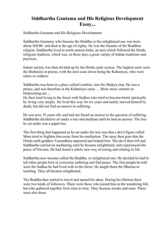 Siddhartha Gautama and His Religious Development
Essay...
Siddhartha Gautama and His Religious Development
Siddhartha Gautama, who became the Buddha or the enlightened one was born
about 560 BC and died at the age of eighty. He was the founder of the Buddhist
religion. Siddhartha lived in north eastern India, an area which followed the Hindu
religious tradition, which was, in those days a great variety of Indian traditions and
practices.
Indian society was then divided up by the Hindu caste system. The highest caste were
the Brahmins or priests, with the next caste down being the Kshatriyas, who were
rulers or soldiers.
Siddhartha was born in a place called Lumbini, into the Shakya clan. He was a
prince, and was therefore in the Kshatriyas caste. ... Show more content on
Helpwriting.net ...
He then tried living in the forest with Sadhus who tried to become better spiritually
by living very simply. He lived this way for six years and nearly starved himself to
death, but did not find an answer to suffering.
He was now 35 years old, and had not found an answer to the question of suffering.
Siddhartha decided to sit under a tree and meditate until he had an answer. The tree
he sat under was a papal tree.
The first thing that happened as he sat under the tree was that a devil figure called
Mara tried to frighten him away from his meditation. The story then goes that the
Hindu earth goddess Vasundhara appeared and helped him. The devil then left and
Siddhartha carried on meditating until he became enlightened, and experienced the
peace of Nirvana. He had found a whole new way of seeing and relating to life.
Siddhartha now became called the Buddha, or enlightened one. He decided he had to
tell other people how to overcome suffering and find peace. The first people he told
were the Sadhus he had lived with in the forest. He taught them the Dharma or
teaching. They all became enlightened.
The Buddha then started to travel and spread his ideas. During his lifetime there
were two kinds of followers. There were those who joined him in the wandering life,
but who gathered together from time to time. They became monks and nuns. There
were also those
 