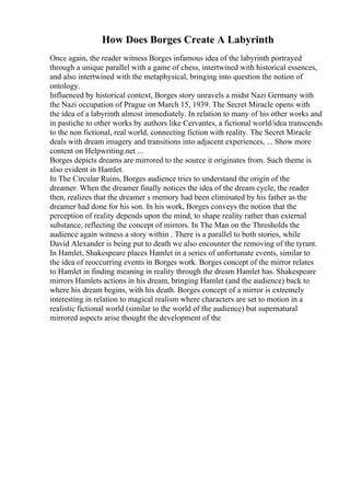 How Does Borges Create A Labyrinth
Once again, the reader witness Borges infamous idea of the labyrinth portrayed
through a unique parallel with a game of chess, intertwined with historical essences,
and also intertwined with the metaphysical, bringing into question the notion of
ontology.
Influenced by historical context, Borges story unravels a midst Nazi Germany with
the Nazi occupation of Prague on March 15, 1939. The Secret Miracle opens with
the idea of a labyrinth almost immediately. In relation to many of his other works and
in pastiche to other works by authors like Cervantes, a fictional world/idea transcends
to the non fictional, real world, connecting fiction with reality. The Secret Miracle
deals with dream imagery and transitions into adjacent experiences, ... Show more
content on Helpwriting.net ...
Borges depicts dreams are mirrored to the source it originates from. Such theme is
also evident in Hamlet.
In The Circular Ruins, Borges audience tries to understand the origin of the
dreamer. When the dreamer finally notices the idea of the dream cycle, the reader
then, realizes that the dreamer s memory had been eliminated by his father as the
dreamer had done for his son. In his work, Borges conveys the notion that the
perception of reality depends upon the mind, to shape reality rather than external
substance, reflecting the concept of mirrors. In The Man on the Thresholds the
audience again witness a story within . There is a parallel to both stories, while
David Alexander is being put to death we also encounter the removing of the tyrant.
In Hamlet, Shakespeare places Hamlet in a series of unfortunate events, similar to
the idea of reoccurring events in Borges work. Borges concept of the mirror relates
to Hamlet in finding meaning in reality through the dream Hamlet has. Shakespeare
mirrors Hamlets actions in his dream, bringing Hamlet (and the audience) back to
where his dream begins, with his death. Borges concept of a mirror is extremely
interesting in relation to magical realism where characters are set to motion in a
realistic fictional world (similar to the world of the audience) but supernatural
mirrored aspects arise thought the development of the
 