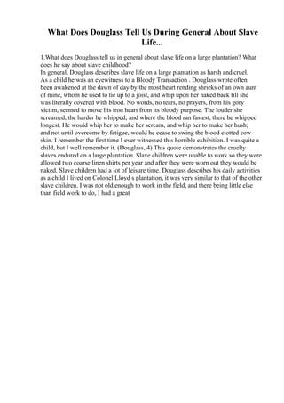 What Does Douglass Tell Us During General About Slave
Life...
1.What does Douglass tell us in general about slave life on a large plantation? What
does he say about slave childhood?
In general, Douglass describes slave life on a large plantation as harsh and cruel.
As a child he was an eyewitness to a Bloody Transaction . Douglass wrote often
been awakened at the dawn of day by the most heart rending shrieks of an own aunt
of mine, whom he used to tie up to a joist, and whip upon her naked back till she
was literally covered with blood. No words, no tears, no prayers, from his gory
victim, seemed to move his iron heart from its bloody purpose. The louder she
screamed, the harder he whipped; and where the blood ran fastest, there he whipped
longest. He would whip her to make her scream, and whip her to make her hush;
and not until overcome by fatigue, would he cease to swing the blood clotted cow
skin. I remember the first time I ever witnessed this horrible exhibition. I was quite a
child, but I well remember it. (Douglass, 4) This quote demonstrates the cruelty
slaves endured on a large plantation. Slave children were unable to work so they were
allowed two coarse linen shirts per year and after they were worn out they would be
naked. Slave children had a lot of leisure time. Douglass describes his daily activities
as a child I lived on Colonel Lloyd s plantation, it was very similar to that of the other
slave children. I was not old enough to work in the field, and there being little else
than field work to do, I had a great
 