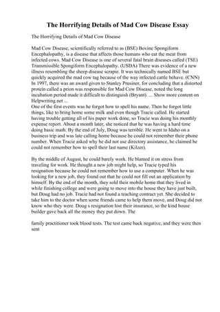 The Horrifying Details of Mad Cow Disease Essay
The Horrifying Details of Mad Cow Disease
Mad Cow Disease, scientifically referred to as (BSE) Bovine Spongiform
Encephalopathy, is a disease that affects those humans who eat the meat from
infected cows. Mad Cow Disease is one of several fatal brain diseases called (TSE)
Transmissible Spongiform Encephalopathy. (USDA) There was evidence of a new
illness resembling the sheep disease scrapie. It was technically named BSE but
quickly acquired the mad cow tag because of the way infected cattle behave. (CNN)
In 1997, there was an award given to Stanley Prusiner, for concluding that a distorted
protein called a prion was responsible for Mad Cow Disease, noted the long
incubation period made it difficult to distinguish (Bryant). ... Show more content on
Helpwriting.net ...
One of the first events was he forgot how to spell his name. Then he forgot little
things, like to bring home some milk and even though Tracie called. He started
having trouble getting all of his paper work done, so Tracie was doing his monthly
expense report. About a month later, she noticed that he was having a hard time
doing basic math. By the end of July, Doug was terrible. He went to Idaho on a
business trip and was late calling home because he could not remember their phone
number. When Tracie asked why he did not use directory assistance, he claimed he
could not remember how to spell their last name (Kilzer).
By the middle of August, he could barely work. He blamed it on stress from
traveling for work. He thought a new job might help, so Tracie typed his
resignation because he could not remember how to use a computer. When he was
looking for a new job, they found out that he could not fill out an application by
himself. By the end of the month, they sold their mobile home that they lived in
while finishing college and were going to move into the house they have just built,
but Doug had no job. Tracie had not found a teaching contract yet. She decided to
take him to the doctor when some friends came to help them move, and Doug did not
know who they were. Doug s resignation lost their insurance, so the kind house
builder gave back all the money they put down. The
family practitioner took blood tests. The test came back negative, and they were then
sent
 