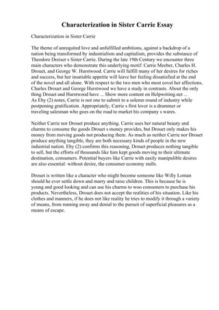 Characterization in Sister Carrie Essay
Characterization in Sister Carrie
The theme of unrequited love and unfulfilled ambitions, against a backdrop of a
nation being transformed by industrialism and capitalism, provides the substance of
Theodore Dreiser s Sister Carrie. During the late 19th Century we encounter three
main characters who demonstrate this underlying motif: Carrie Meeber, Charles H.
Drouet, and George W. Hurstwood. Carrie will fulfill many of her desires for riches
and success, but her insatiable appetite will leave her feeling dissatisfied at the end
of the novel and all alone. With respect to the two men who most covet her affections,
Charles Drouet and George Hurstwood we have a study in contrasts. About the only
thing Drouet and Hurstwood have ... Show more content on Helpwriting.net ...
As Eby (2) notes, Carrie is not one to submit to a solemn round of industry while
postponing gratification. Appropriately, Carrie s first lover is a drummer or
traveling salesman who goes on the road to market his company s wares.
Neither Carrie nor Drouet produce anything. Carrie uses her natural beauty and
charms to consume the goods Drouet s money provides, but Drouet only makes his
money from moving goods not producing them. As much as neither Carrie nor Drouet
produce anything tangible, they are both necessary kinds of people in the new
industrial nation. Eby (2) confirms this reasoning, Drouet produces nothing tangible
to sell, but the efforts of thousands like him kept goods moving to their ultimate
destination, consumers. Potential buyers like Carrie with easily manipulible desires
are also essential: without desire, the consumer economy stalls.
Drouet is written like a character who might become someone like Willy Loman
should he ever settle down and marry and raise children. This is because he is
young and good looking and can use his charms to woo consumers to purchase his
products. Nevertheless, Drouet does not accept the realities of his situation. Like his
clothes and manners, if he does not like reality he tries to modify it through a variety
of means, from running away and denial to the pursuit of superficial pleasures as a
means of escape.
 