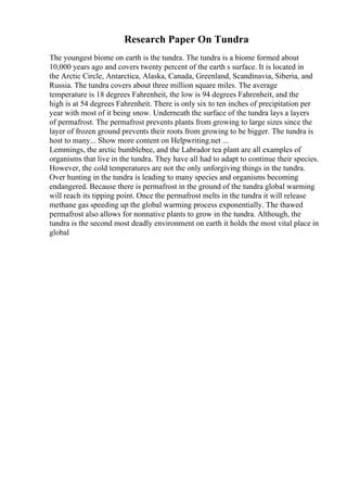 Research Paper On Tundra
The youngest biome on earth is the tundra. The tundra is a biome formed about
10,000 years ago and covers twenty percent of the earth s surface. It is located in
the Arctic Circle, Antarctica, Alaska, Canada, Greenland, Scandinavia, Siberia, and
Russia. The tundra covers about three million square miles. The average
temperature is 18 degrees Fahrenheit, the low is 94 degrees Fahrenheit, and the
high is at 54 degrees Fahrenheit. There is only six to ten inches of precipitation per
year with most of it being snow. Underneath the surface of the tundra lays a layers
of permafrost. The permafrost prevents plants from growing to large sizes since the
layer of frozen ground prevents their roots from growing to be bigger. The tundra is
host to many... Show more content on Helpwriting.net ...
Lemmings, the arctic bumblebee, and the Labrador tea plant are all examples of
organisms that live in the tundra. They have all had to adapt to continue their species.
However, the cold temperatures are not the only unforgiving things in the tundra.
Over hunting in the tundra is leading to many species and organisms becoming
endangered. Because there is permafrost in the ground of the tundra global warming
will reach its tipping point. Once the permafrost melts in the tundra it will release
methane gas speeding up the global warming process exponentially. The thawed
permafrost also allows for nonnative plants to grow in the tundra. Although, the
tundra is the second most deadly environment on earth it holds the most vital place in
global
 