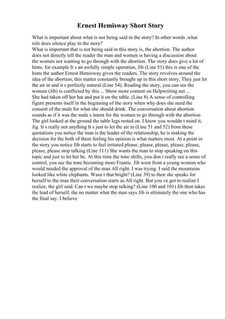 Ernest Hemisway Short Story
What is important about what is not being said in the story? In other words ,what
role does silence play in the story?
What is important that is not being said in this story is, the abortion. The author
does not directly tell the reader the man and women is having a discussion about
the women not wanting to go through with the abortion. The story does give a lot of
hints, for example It s an awfully simple operation, Jib (Line 51) this is one of the
hints the author Ernest Hemisway gives the readers. The story revolves around the
idea of the abortion, this matter constantly brought up in this short story, They just let
the air in and it s perfectly natural (Line 54). Reading the story, you can see the
women (Jib) is conflicted by this ... Show more content on Helpwriting.net ...
She had taken off her hat and put it on the table. (Line 8) A sense of controlling
figure presents itself in the beginning of the story when why does she need the
consent of the male for what she should drink. The conversation about abortion
sounds as if it was the male s intent for the women to go through with the abortion
The girl looked at the ground the table legs rested on. I know you wouldn t mind it,
Jig. It s really not anything It s just to let the air in (Line 51 and 52) from these
quotations you notice the man is the leader of the relationship, he is making the
decision for the both of them feeling his opinion is what matters most. At a point in
the story you notice Jib starts to feel irritated please, please, please, please, please,
please, please stop talking (Line 111) She wants the man to stop speaking on this
topic and just to let her be. At this time the tone shifts, you don t really see a sense of
control, you see the tone becoming more Frantic. Jib went from a young woman who
would needed the approval of the man All right. I was trying. I said the mountains
looked like white elephants. Wasn t that bright? (Line 39) to then she speaks for
herself to the man their conversation starts as All right. But you ve got to realize I
realize, the girl said. Can t we maybe stop talking? (Line 100 and 101) Jib then takes
the lead of herself, the no matter what the man says Jib is ultimately the one who has
the final say. I believe
 