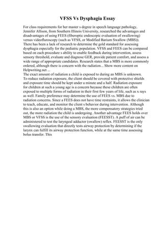 VFSS Vs Dysphagia Essay
For class requirements for her master s degree in speech language pathology,
Jennifer Allison, from Southern Illinois University, researched the advantages and
disadvantages of using FEES (fiberoptic endoscopic evaluation of swallowing)
versus videofluroscopy (such as VFSS, or Modified Barium Swallow (MBS)).
There has been a lack of research to determine the gold standard for assessing
dysphagia especially for the pediatric population. VFSS and FEES can be compared
based on each procedure s ability to enable feedback during intervention, assess
sensory threshold, evaluate and diagnose GER, provide patient comfort, and assess a
wide range of appropriate candidates. Research states that a MBS is more commonly
ordered, although there is concern with the radiation... Show more content on
Helpwriting.net ...
The exact amount of radiation a child is exposed to during an MBS is unknown.
To reduce radiation exposure, the client should be covered with protective shields
and exposure time should be kept under a minute and a half. Radiation exposure
for children at such a young age is a concern because these children are often
exposed to multiple forms of radiation in their first few years of life, such as x rays
as well. Family preference may determine the use of FEES vs. MBS due to
radiation concerns. Since a FEES does not have time restraints, it allows the clinician
to teach, educate, and monitor the client s behavior during intervention. Although
this is also an option while doing a MBS, the more compensatory strategies tried
out, the more radiation the child is undergoing. Another advantage FEES holds over
MBS or VFSS is the use of the sensory evaluation (FEESST). A puff of air can be
administered to test the laryngeal adductor (swallow) reflex. FEESST is the only
swallowing evaluation that directly tests airway protection by determining if the
larynx can fulfill its airway protection function, while at the same time assessing
bolus transfer. This
 