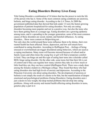 Eating Disorders Destroy Lives Essay
Title Eating Disorder a combination of 14 letters that has the power to rock the life
of the person who has it. Some of the most common eating conditions are anorexia,
bulimia, and binge eating disorder. According to the LA Times, In 2009 the
government published data that showed that kids under 12 were the fastest growing
population of patients hospitalized for eating disorders. Not only are eating
disorders becoming more popular and not in a positive way, but also the teens who
have them getting them at a younger age. Eating disorders are a growing epidemic
among teens, and it s spreading to the younger generation; some of the most common
causes of these disorders are social, mental, and familial influences. As eating
disorders... Show more content on Helpwriting.net ...
Not only does the world around these teens influence them to be skinny, their own
mental health has been affected. Stress, depression, and low self esteem have
contributed to eating disorders. According to Huffington Post, ...feelings of being
stressed or overwhelmed can trigger disordered eating behaviors, which are used as
a coping mechanism. Many teens will become stressed because of school and/or
family issues and often times the young boy or girl will find a temporary comfort
in food. They can binge eat and this type of eating later turns into a disorder called
BED, binge eating disorder. On the other side, some teens feel that their life is out
of control and if they can regulate how many calories they take in or how much or
little food they eat, they can have control (Huffington Post). There was a study done
among the females student in a Michigan college. They found that those who had
eating disorders also had high levels of anxiety and depression. According to the
Princeton University site about eating disorders, The development of anorexia or
bulimia is not simply the result of a desire to be thin, but the manifestation of deeper
emotional and psychological problems (Eating Disorders). Eating disorders aren t
just a desire to lose weight, but deep mental problems that develop into eating
problems. Along with society and mental health affecting eating disorders in teens,
genetics play a part in it
 