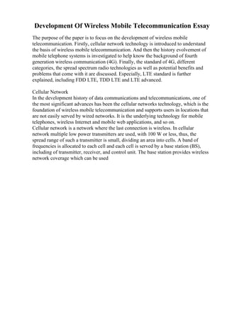 Development Of Wireless Mobile Telecommunication Essay
The purpose of the paper is to focus on the development of wireless mobile
telecommunication. Firstly, cellular network technology is introduced to understand
the basis of wireless mobile telecommunication. And then the history evolvement of
mobile telephone systems is investigated to help know the background of fourth
generation wireless communication (4G). Finally, the standard of 4G, different
categories, the spread spectrum radio technologies as well as potential benefits and
problems that come with it are discussed. Especially, LTE standard is further
explained, including FDD LTE, TDD LTE and LTE advanced.
Cellular Network
In the development history of data communications and telecommunications, one of
the most significant advances has been the cellular networks technology, which is the
foundation of wireless mobile telecommunication and supports users in locations that
are not easily served by wired networks. It is the underlying technology for mobile
telephones, wireless Internet and mobile web applications, and so on.
Cellular network is a network where the last connection is wireless. In cellular
network multiple low power transmitters are used, with 100 W or less, thus, the
spread range of such a transmitter is small, dividing an area into cells. A band of
frequencies is allocated to each cell and each cell is served by a base station (BS),
including of transmitter, receiver, and control unit. The base station provides wireless
network coverage which can be used
 