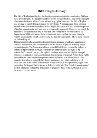 Bill Of Rights History
The Bill of Rights is defined as the first ten amendments to the constitution. Without
these amend ments, the people would not accept the constitution. The people thought
of the constitution as a list of rules without any rights. In return, the Bill of Rights
was created to satisfy those demands for privileges. A congressman from Virginia
named James Madison created the Bill of Rights in March of 1789. It was comprised
of twelve amendments, and was sent to congress for approval. Congress approved the
addition to the constitution and it was then sent to the states for ratification. In
December of 1791, the required three fourths of states ratified the third through
twelfth amendments, which soon became the first through tenth... Show more content
on Helpwriting.net ...
This amendment also guarantees the right to due process, grand jury screening of
criminal indictments, and compensation for the seizure of private property under
eminent domain. The Sixth Amendment to the Bill of Rights creates the right to a
speedy and public trial, the right to trial by an impartial jury, the right to be
informed of criminal charges, the right to confront witnesses, the right to compel
witnesses to appear in court, and the right to assistance of counsel. All of these rights
ensured in the sixth amendment pertain to the defendant in a criminal trial. The
Seventh Amendment to the Bill of Rights guarantees jury trials in federal civil
cases that deal with claims of more than twenty dollars, it also prohibits judges from
overruling findings of fact by juries in federal civil trials. The Eighth Amendment of
the Bill of Rights forbids the imposition of excessive bails or fines, though it leaves
the term excessive open to
 