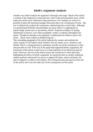 Isbell s Argument Analysis
Another way Isbell weakens his argument is through verb usage. Much of his article
is written in the subjunctive mood and uses verbs in the present perfect tense, which
makes the article more informative than persuasive. For example, he writes It is
possible to place the learning examples discussed above on a continuum of sorts... His
use of subjectivity weakens his statements, undermining the overall claim. Although
in a professional field like educationthere are areas where it is appropriate to
acknowledge controversy or uncertainty, Isbell s frequent avoidance of stating
information as known, even when acceptable, creates a weakness throughout his
article. Though he attempts to be impartial, it undermines his efforts to prove his
claim.... Show more content on Helpwriting.net ...
The concluding paragraph of the article indicatively restates and explains the
claim, saying, it will require music teachers who are smart, savvy, sensitive, and
skilled. This is a strong persuasive statement, and the rest of the conclusion is clear
and powerful as well. If the rest of the paper had supported Isbell s arguments, the
conclusion of the article would serve as a final repetition of an effectively proven
claim. However, the rest of the article causes the conclusion to work adversely,
highlighting the flaws in Isbell s argument. In seeing the facts so clearly explained,
readers question what proof was given to support the ideas, and in retrospect, the
lack of support is evident to the readers. The writing becomes persuasive at the end
of the article, but it can not undo any of the consequences of the earlier
 