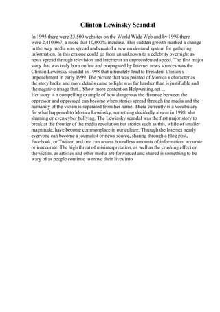 Clinton Lewinsky Scandal
In 1995 there were 23,500 websites on the World Wide Web and by 1998 there
were 2,410,067, a more that 10,000% increase. This sudden growth marked a change
in the way media was spread and created a new on demand system for gathering
information. In this era one could go from an unknown to a celebrity overnight as
news spread through television and Internetat an unprecedented speed. The first major
story that was truly born online and propagated by Internet news sources was the
Clinton Lewinsky scandal in 1998 that ultimately lead to President Clinton s
impeachment in early 1999. The picture that was painted of Monica s character as
the story broke and more details came to light was far harsher than is justifiable and
the negative image that... Show more content on Helpwriting.net ...
Her story is a compelling example of how dangerous the distance between the
oppressor and oppressed can become when stories spread through the media and the
humanity of the victim is separated from her name. There currently is a vocabulary
for what happened to Monica Lewinsky, something decidedly absent in 1998: slut
shaming or even cyber bullying. The Lewinsky scandal was the first major story to
break at the frontier of the media revolution but stories such as this, while of smaller
magnitude, have become commonplace in our culture. Through the Internet nearly
everyone can become a journalist or news source, sharing through a blog post,
Facebook, or Twitter, and one can access boundless amounts of information, accurate
or inaccurate. The high threat of misinterpretation, as well as the crushing effect on
the victim, as articles and other media are forwarded and shared is something to be
wary of as people continue to move their lives into
 
