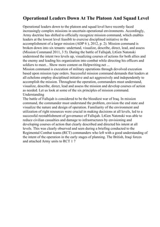 Operational Leaders Down At The Platoon And Squad Level
Operational leaders down to the platoon and squad level have recently faced
increasingly complex missions in uncertain operational environments. Accordingly,
Army doctrine has shifted to officially recognize mission command, which enables
leaders at the lowest level feasiblt to exercise disciplined initiative in the
accomplishment of a larger mission (ADP 6 ), 2012, p. 2). Mission command is
broken down into six tenants: undertand, visualize, describe, direct, lead, and assess
(Mission Command 2011, 3 5). During the battle of Fallujah, LtGen Natonski
understood the intent two levels up, visualizing courses of actions for both allies and
the enemy and leading his organization into combat while directing his officers and
soldiers to meet... Show more content on Helpwriting.net ...
Mission command is execution of military operations through devolved execution
based upon mission type orders. Successful mission command demands that leaders at
all echelons employ disciplined initiative and act aggressively and independently to
accomplish the mission. Throughout the operation, commanders must understand,
visualize, describe, direct, lead and assess the mission and develop courses of action
as needed. Let us look at some of the six principles of mission command.
Understanding
The battle of Fallujah is considered to be the bloodiest war of Iraq. In mission
command, the commander must understand the problem, envision the end state and
visualize the nature and design of operation. Familiarity of the environment and
utilization of right resources were crucial in making decisions at all levels, led to a
successful reestablishment of governance of Fallujah. LtGen Natonski was able to
reduce civilian casualties and damage to infrastructures by envisioning and
developing courses of action that clearly described and directed his intent at all
levels. This was clearly observed and seen during a briefing conducted to the
Regimental Combat teams (RCT) commanders who left with a good understanding of
the intent of the operation in the early stages of planning. The British, Iraqi forces
and attached Army units to RCT 1 7
 
