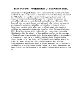 The Structural Transformation Of The Public Sphere...
Literature Review Jurgen Habermas can be seen as one of the founders of the term
and details the idea of refeudalization in their novel The Structural Transformation of
the Public Sphere in which he writes how the bourgeois public sphere eroded
because of economic and structural changes. The boundaries between state and
society blurred, leading to a kind of refeudalization of society. (Habermas, 1989).
Essentially state and society became involved in each other s spheres and large non
governmental organizations replaced the old institutions of the public sphere.
Furthermore, where the public sphere takes on a feudal aspect is the process of
politicians and organizations representing themselves before the voters. (Habermas,
1989). These ideas are then further explained in more contemporary contexts by
Alain Supiot writing that primarily of the refeudalization of law but also ignorance
of the organization of powers underpinning the government by laws is taking us back
to government by men, that is, to feudal ways of hybridizing the public and the
private. (Supiot, 2013). Then further clarifying that Western feudalism today is the
dependency between people having a legal character where there are status
differences and the dependent party may be granted possession, but it is burdened by
the obligations to the benefit of the grantor. (Supiot, 2013). Supiot does however put
forward the idea that refeudalization of law does not mean a return to the middle ages
but
 
