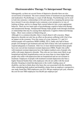 Electroconvulsive Therapy Vs Interpersonal Therapy
Subsequently, as there are several forms of depressive disorder there are also
several forms of treatment. The most common forms of treatment are psychotherapy
and medication. Psychotherapy is a type of talk therapy. Psychotherapy can be used
to look into someone s relationships in life and search for a meaning the person may
have missed. It can also attempt to give someone a new perspective or way of
looking at things, and try to change their current behavior into a more appropriate
behavior. There are two main types of psychotherapy cognitive behavioral therapy
and interpersonal therapy. Interpersonal therapy helps people work through situations
or relationships that may be causing them depression. Cognitive behavioral therapy
helps... Show more content on Helpwriting.net ...
Although it is a common disorder, there is much about it still a mystery. Major
depressive disorder not only has an effect on the person suffering with it but it has
an impact on the economy. Over the course of a year, between 13.1 and 14.1
million people will experience MDD (AHRQ, 2011). Sadly only half of those
people will attempt to get treatment and only half of those who seek treatment will
respond adequately to treatment. After two or more failed treatments those people
have now moved into treatment resistant depression (TRD). People who suffer
with treatment resistant depression have the highest medical costs of people who
suffer with major depressive disorder. They also are two times more likely to get
hospitalized and their hospitalization costs are more than six times higher than
people who suffer with depression that are hospitalized and are not resistant to
treatment. Employers of people with treatment resistant depression also bare a
higher financial burden than with employees who do not suffer with the mood
disorder. Keeping in mind that depression is the world s leading cause of
disability, one has to think about who bares the cost associated with this disability.
After considering both medical and disability claims from an employer s perspective,
one study found that TRD employees cost $14, 490 per employee per year, whereas
the cost for non TRD employees was $6,665 per employee per
 