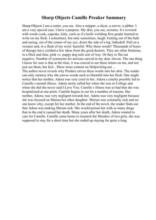 Sharp Objects Camille Preaker Summary
Sharp Objects I am a cutter, you see. Also a snipper, a slicer, a carver, a jabber. I
am a very special case. I have a purpose. My skin, you see, screams. It s covered
with words cook, cupcake, kitty, curls as if a knife wielding first grader learned to
write on my flesh. I sometimes, but only sometimes, laugh. Getting out of the bath
and seeing, out of the corner of my eye, down the side of a leg: babydoll. Pull on a
sweater and, in a flash of my wrist: harmful. Why these words? Thousands of hours
of therapy have yielded a few ideas from the good doctors. They are often feminine,
in a Dick and Jane, pink vs. puppy dog tails sort of way. Or they re flat out
negative. Number of synonyms for anxious carved in my skin: eleven. The one thing
I know for sure is that at the time, it was crucial to see these letters on me, and not
just see them, but feel... Show more content on Helpwriting.net ...
The author never reveals why Preaker carves these words into her skin. The reader
can only surmise why she carves words such as Harmful into her flesh. One might
notice that her mother, Adora was very cruel to her. Adora s cruelty possibly led to
Camille s mental illness. Adora rarely called her when she was in College and
when she did she never said I Love You. Camille s illness was so bad that she was
hospitalized at one point. Camille begins to cut for a number of reasons. Her
mother, Adora, was very negligent towards her. Adora was very negligent because
she was focused on Marian her other daughter. Marian was constantly sick and no
one knew why, except for her mother. In the end of the novel, the reader finds out
that Adora was making Marian sick. She would poison her with so many drugs
that in the end it caused her death. Many years after her death, Adora wanted to
care for Camille. Camille came home to research the Murders of two girls, she was
supposed to stay for a short time but she ended up staying for quite a long
 