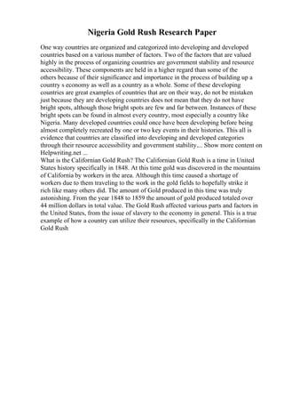 Nigeria Gold Rush Research Paper
One way countries are organized and categorized into developing and developed
countries based on a various number of factors. Two of the factors that are valued
highly in the process of organizing countries are government stability and resource
accessibility. These components are held in a higher regard than some of the
others because of their significance and importance in the process of building up a
country s economy as well as a country as a whole. Some of these developing
countries are great examples of countries that are on their way, do not be mistaken
just because they are developing countries does not mean that they do not have
bright spots, although those bright spots are few and far between. Instances of these
bright spots can be found in almost every country, most especially a country like
Nigeria. Many developed countries could once have been developing before being
almost completely recreated by one or two key events in their histories. This all is
evidence that countries are classified into developing and developed categories
through their resource accessibility and government stability.... Show more content on
Helpwriting.net ...
What is the Californian Gold Rush? The Californian Gold Rush is a time in United
States history specifically in 1848. At this time gold was discovered in the mountains
of California by workers in the area. Although this time caused a shortage of
workers due to them traveling to the work in the gold fields to hopefully strike it
rich like many others did. The amount of Gold produced in this time was truly
astonishing. From the year 1848 to 1859 the amount of gold produced totaled over
44 million dollars in total value. The Gold Rush affected various parts and factors in
the United States, from the issue of slavery to the economy in general. This is a true
example of how a country can utilize their resources, specifically in the Californian
Gold Rush
 