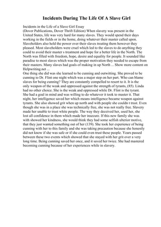 Incidents During The Life Of A Slave Girl
Incidents in the Life of a Slave Girl Essay
(Dover Publications, Dover Thrift Edition) When slavery was present in the
United States, life was very hard for many slaves. They would spend their days
working in the fields or in the home, doing whatever their master called upon.
Slaveholders also held the power over their slaves treating them however they
pleased. Most slaveholders were cruel which led to the slaves to do anything they
could to avoid their master s treatment and hope for a better life in the North. The
North was filled with freedom, hope, desire and equality for people. It sounded like
paradise to most slaves which was the proper motivation they needed to escape from
their masters. Many slaves had goals of making in up North ... Show more content on
Helpwriting.net ...
One thing she did was she learned to be cunning and outwitting. She proved to be
cunning to Dr. Flint one night which was a major step on her part. Who can blame
slaves for being cunning? They are constantly compelled to resort to it. It is the
only weapon of the weak and oppressed against the strength of tyrants, (85). Linda
had no other choice. She is the weak and oppressed while Dr. Flint is the tyrant.
She had a goal in mind and was willing to do whatever it took to master it. That
night, her intelligence saved her which means intelligence became weapon against
tyrants. She also showed grit when up north and with people she couldn t trust. Even
though she was in a place she was technically free, she was not really free. Slavery
made her unable to trust white people. The way they deceived her, used her, she
lost all confidence in them which made her insecure. If this new family she was
with showed her kindness, she would think they had some selfish ulterior motive,
that they just wanted something out of her (139). She took her experience of being
cunning with her to this family and she was taking precaution because she honestly
did not know if she was safe or if she could even trust these people. Years passed
between these two events which showed that she stayed with her grit over a very
long time. Being cunning saved her once, and it saved her twice. She had mastered
becoming cunning because of her experiences while in slavery.
 