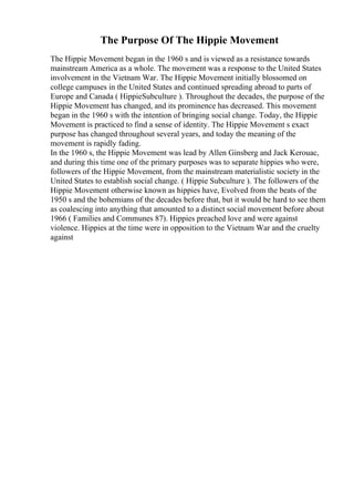 The Purpose Of The Hippie Movement
The Hippie Movement began in the 1960 s and is viewed as a resistance towards
mainstream America as a whole. The movement was a response to the United States
involvement in the Vietnam War. The Hippie Movement initially blossomed on
college campuses in the United States and continued spreading abroad to parts of
Europe and Canada ( HippieSubculture ). Throughout the decades, the purpose of the
Hippie Movement has changed, and its prominence has decreased. This movement
began in the 1960 s with the intention of bringing social change. Today, the Hippie
Movement is practiced to find a sense of identity. The Hippie Movement s exact
purpose has changed throughout several years, and today the meaning of the
movement is rapidly fading.
In the 1960 s, the Hippie Movement was lead by Allen Ginsberg and Jack Kerouac,
and during this time one of the primary purposes was to separate hippies who were,
followers of the Hippie Movement, from the mainstream materialistic society in the
United States to establish social change. ( Hippie Subculture ). The followers of the
Hippie Movement otherwise known as hippies have, Evolved from the beats of the
1950 s and the bohemians of the decades before that, but it would be hard to see them
as coalescing into anything that amounted to a distinct social movement before about
1966 ( Families and Communes 87). Hippies preached love and were against
violence. Hippies at the time were in opposition to the Vietnam War and the cruelty
against
 