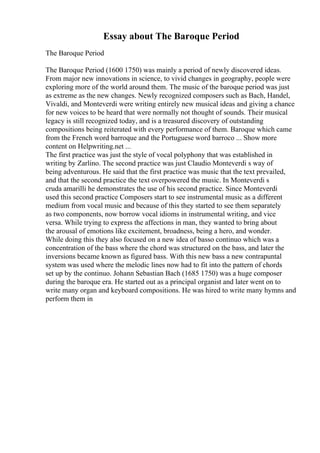 Essay about The Baroque Period
The Baroque Period
The Baroque Period (1600 1750) was mainly a period of newly discovered ideas.
From major new innovations in science, to vivid changes in geography, people were
exploring more of the world around them. The music of the baroque period was just
as extreme as the new changes. Newly recognized composers such as Bach, Handel,
Vivaldi, and Monteverdi were writing entirely new musical ideas and giving a chance
for new voices to be heard that were normally not thought of sounds. Their musical
legacy is still recognized today, and is a treasured discovery of outstanding
compositions being reiterated with every performance of them. Baroque which came
from the French word barroque and the Portuguese word barroco ... Show more
content on Helpwriting.net ...
The first practice was just the style of vocal polyphony that was established in
writing by Zarlino. The second practice was just Claudio Monteverdi s way of
being adventurous. He said that the first practice was music that the text prevailed,
and that the second practice the text overpowered the music. In Monteverdi s
cruda amarilli he demonstrates the use of his second practice. Since Monteverdi
used this second practice Composers start to see instrumental music as a different
medium from vocal music and because of this they started to see them separately
as two components, now borrow vocal idioms in instrumental writing, and vice
versa. While trying to express the affections in man, they wanted to bring about
the arousal of emotions like excitement, broadness, being a hero, and wonder.
While doing this they also focused on a new idea of basso continuo which was a
concentration of the bass where the chord was structured on the bass, and later the
inversions became known as figured bass. With this new bass a new contrapuntal
system was used where the melodic lines now had to fit into the pattern of chords
set up by the continuo. Johann Sebastian Bach (1685 1750) was a huge composer
during the baroque era. He started out as a principal organist and later went on to
write many organ and keyboard compositions. He was hired to write many hymns and
perform them in
 