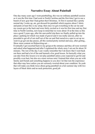 Narrative Essay About Paintball
One day many years ago I went paintballing, this was no ordinary paintball session
as it was the first time I had went in North Carolina and the first time I got to use a
bunch of new gear that I had gotten that Christmas. At first it seemed like a pretty
normal day I woke up, ate, got dressed for paintball which requires about 2 shirts
and pants at least this is my setup, then once we got everything in the car me and
my cousin got in the back and were fairly excited as it was his first time and my first
time in North Carolina, now keep in mind that we were about 10 at the time so this
was a good 5 years ago, after the uneventful trip there we finally pulled up into the
place s parking lot which was made of gravel and it was really uneven, after we
preceded to get all of out stuff out of the car and find ourselves a spot to set up we
went to go get out day passes, all this seemed pretty normal and easy, after getting...
Show more content on Helpwriting.net ...
Eventually I got escorted back to my group at the entrance and they all were worried
and asked what happened and after I explained the whole story I sat out for about 30
minutes. The rest of the day I can t really remember but I do know that I went back
out there and had a lot of fun and learned a few good lesson. So basically what you
can take from this lesson is to not play paintball unless your expected to get hit and
possibly even hurt, but also on a more serious note I learned that when you are with
family and friends and something happens to you don t let that ruin the experience
that other may have unless you are seriously worried about your condition. So yeah
that will make you think twice about going paintball on a hot summer day with two
layers of black shirts and no neck protection, good job
 