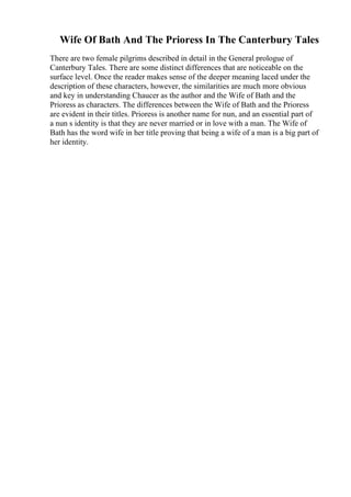 Wife Of Bath And The Prioress In The Canterbury Tales
There are two female pilgrims described in detail in the General prologue of
Canterbury Tales. There are some distinct differences that are noticeable on the
surface level. Once the reader makes sense of the deeper meaning laced under the
description of these characters, however, the similarities are much more obvious
and key in understanding Chaucer as the author and the Wife of Bath and the
Prioress as characters. The differences between the Wife of Bath and the Prioress
are evident in their titles. Prioress is another name for nun, and an essential part of
a nun s identity is that they are never married or in love with a man. The Wife of
Bath has the word wife in her title proving that being a wife of a man is a big part of
her identity.
 