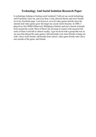 Technology And Social Isolation Research Paper
Is technology helping or hurting social isolation? I did not use social technology
until Facebook came out, and even then, I only allowed family and close friends
on to my Facebook page. I am however, an avid video gamer and the more the
internet and video games grew the larger my social circles became. In 2005, I
played my first MMO (Massively Multiplayer Online) and met a bunch of people
from around the world. Most of them I do not keep in contact with anymore but
some of them I still talk to almost weekly. I got involved with a group that was in
my area that played the same games I did and made even more friends to hang out
with. I have work friends, old friends from school, video game friends who I have
met outside of the game, and friends
 