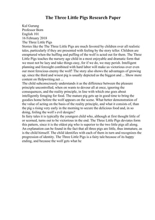 The Three Little Pigs Research Paper
Kul Gurung
Professor Born
English 101
16 February 2018
The Three Little Pigs
Stories like the The Three Little Pigs are much favored by children over all realistic
tales, particularly if they are presented with feeling by the story teller. Children are
enraptured when the huffing and puffing of the wolf is acted out for them. The Three
Little Pigs teaches the nursery age child in a most enjoyable and dramatic form that
we must not be lazy and take things easy, for if we do, we may perish. Intelligent
planning and foresight combined with hard labor will make us victorious over even
our most ferocious enemy the wolf! The story also shows the advantages of growing
up, since the third and wisest pig is usually depicted as the biggest and ... Show more
content on Helpwriting.net ...
The child subconsciously understands it as the difference between the pleasure
principle uncontrolled, when on wants to devour all at once, ignoring the
consequences, and the reality principle, in line with which one goes about
intelligently foraging for food. The mature pig gets up in good time to bring the
goodies home before the wolf appears on the scene. What better demonstration of
the value of acting on the basis of the reality principle, and what it consists of, than
the pig s rising very early in the morning to secure the delicious food and, in so
doing, foiling the wolf s evil designs?
In fairy tales it is typically the youngest child who, although at first thought little of
or scorned, turns out to be victorious in the end. The Three Little Pigs deviates form
this pattern, since it is the oldest pig who is superior to the two little pigs all along.
An explanation can be found in the fact that all three pigs are little, thus immature, as
is the child himself. The child identifies with each of them in turn and recognizes the
progression of identity. The Three Little Pigs is a fairy tale because of its happy
ending, and because the wolf gets what he
 