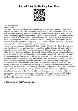 Journal Entry On The Long Road Home
The long road home
Journal entry #1
Each night s the same restless,long,tossing,turning,screams...and nightmares.Every time i close
my eyes i see it I see a day that will be burned into my head its what we survivors call the The day
the whole world went away .I see the fire in the sky,the loud boom that split the clouds and the
sound of hope bring ripped from this earth,it keeps me up and the only time i can put that beast to
rest is to drink it to bed but that doesn t even help all the time.I hate talking about it,hell the only
reason i m writing in this is because it makes me feel like i actually have someone to talk to in a
world where no one can be trusted but yourself well for the most part anyway.I also do this to leave
something behind ... Show more content on Helpwriting.net ...
I was there in my dream reliving that day Norfolk, Nov 22 1989 or The day the whole world went
away I could see it my old high school an 18 year old me walking down the hall seeing all of my
friends i remember asking them what they were doing for Thanksgiving tomorrow.I remember
asking this girl i liked to go see back to the future 2 with me but boy was she something else long
blonde hair and a face that could just make me smile thinking about it,hell i still have those tickets
in my dad s old wallet.fuck i couldn t tell if it was a dream still for if i was in hell being forced to
relive this day.I was newly 18 and ready for school to be over and make my father and my country
proud,I was already signed up to go to the army after all the Russians were pushing europe
around and we need soldiers to fight those damn communist,we needed them so bad that I was
leaving for boot camp in december they had cut my last year in half since i signed before the draft
was officially put in place and I was ready to give my life if need be.I was walking into the recruiter
s office and when I saw everyone looking at the TV like zombies no one said anything just
looked on all the soldiers in the office started to rush off and yelled and one to ask what the hell
was going on i was scared and his response still haunts me We re going to war son .I looked on
the TV for myself and saw it for myself the United States and the Soviet Union were now at
war,Then it hit me my little brother i
... Get more on HelpWriting.net ...
 