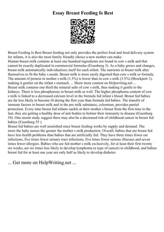 Essay Breast Feeding Is Best
Breast Feeding Is Best Breast feeding not only provides the perfect food and food delivery system
for infants, it is also the most family friendly choice a new mother can make.
Human breast milk contains at least one hundred ingredients not found in cow s milk and that
cannot be exactly duplicated in commercial formulas (Eisenburg 3). As a baby grows and changes,
breast milk automatically individualizes itself for each infant. The nutrients in breast milk alter
themselves to fit the baby s needs. Breast milk is more easily digested than cow s milk or formula.
The amount of protein in mother s milk (1.5%) is lower than in cow s milk (3.5%) (Brockport 1),
making it gentler on the infant s stomach. ... Show more content on Helpwriting.net ...
Breast milk contains one third the mineral salts of cow s milk, thus making it gentle to the
kidneys. There is less phosphorous in breast milk as well. The higher phosphorus content of cow
s milk is linked to a decreased calcium level in the formula fed infant s blood. Breast fed babies
are far less likely to become ill during the first year than formula fed babies. The transfer of
immune factors in breast milk and in the pre milk substance, colostrum, provides partial
protection. Every time breast fed infants suckle at their mother s breast from the first time to the
last; they are getting a healthy dose of anti bodies to bolster their immunity to disease (Eisenburg
54). One recent study suggest there may also be a decreased risk of childhood cancer in breast fed
babies (Eisenburg 55 ).
Breast fed babies are well nourished since breast feeding works by supply and demand. The
more the baby nurses the greater the mother s milk production. Overall, babies that are breast fed
have less health problems than babies that are artificially fed. They have three times fewer ear
infections, five times fewer urinary tract infections, five times fewer serious illnesses and seven
times fewer allergies. Babies who are fed mother s milk exclusively, for at least their first twenty
six weeks, are six times less likely to develop lymphoma (a type of cancer) in childhood, and babies
breast fed for at least one year are only half as likely to develop diabetes
... Get more on HelpWriting.net ...
 