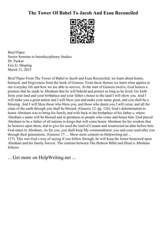 The Tower Of Babel To Jacob And Esau Reconciled
Brief Paper
Senior Seminar in Interdisciplinary Studies
Dr. Packer
Eric G. Shuping
March 31, 2015
Brief Paper From The Tower of Babel to Jacob and Esau Reconciled, we learn about honor,
betrayal, and forgiveness from the book of Genesis. From these themes we learn what applies to
our everyday life and how we are able to survive. At the start of Genesis twelve, God honors a
promise that he made to Abraham that he will behold and protect as long as he lived. Go forth
from your land and your birthplace and your father s house to the land I will show you. And I
will make you a great nation and I will bless you and make your name great, and you shall be a
blessing. And I will bless those who bless you, and those who damn you I will curse, and all the
clans of the earth through you shall be blessed. (Genesis 12: pg. 126). God s determination to
honor Abraham was to bring his family and wife back to the birthplace of his father s, where
Abraham s name will be blessed and in greatness to people who come and honor him. God placed
Abraham to be a father of all nations to kings that will come honor Abraham for his wisdom that
he bestows upon them, and to give his seed the land of Canaan and resurrected an altar before him.
God states to Abraham, As for you, you shall keep My commandment, you and your seed after you
through their generations. (Genesis 17: ... Show more content on Helpwriting.net ...
127). This was God s way of saying if you follow through, he will keep the honor bestowed upon
Abraham and his family forever. The contrast between The Hebrew Bible and Illiad is Abraham
follows
... Get more on HelpWriting.net ...
 