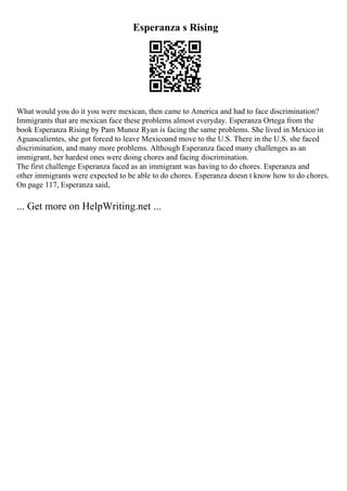 Esperanza s Rising
What would you do it you were mexican, then came to America and had to face discrimination?
Immigrants that are mexican face these problems almost everyday. Esperanza Ortega from the
book Esperanza Rising by Pam Munoz Ryan is facing the same problems. She lived in Mexico in
Aguascalientes, she got forced to leave Mexicoand move to the U.S. There in the U.S. she faced
discrimination, and many more problems. Although Esperanza faced many challenges as an
immigrant, her hardest ones were doing chores and facing discrimination.
The first challenge Esperanza faced as an immigrant was having to do chores. Esperanza and
other immigrants were expected to be able to do chores. Esperanza doesn t know how to do chores.
On page 117, Esperanza said,
... Get more on HelpWriting.net ...
 