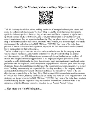 Identify the Mission, Values and Key Objectives of an...
Task 1A. Identify the mission, values and key objectives of an organization of your choice and
assess the influence of stakeholders The Body Shop is a public limited company they mainly
specialize in beauty products, however they are very much different compared to regular make
up brands such as DIOR, SHU UMERA and so on, they are different in a way that they use
natural products and they are against animal cruelty. They use plants resources wisely. The body
shop is different because of their values. Ms Dame Anita roddick, was a human rights activist and
the founder of the body shop. AGAINST ANIMAL TESTING Every one of the body shops
products is animal cruelty free and vegetarian. they were the first international cosmetics brand...
Show more content on Helpwriting.net ...
This has resulted in good customer retention and repeats businesses for the company across
various lines of businesses. Achievement of Employees objectives: Body shop has a large
workforce employs over 100,000 employees across the globe and has become an employer of
choice. This has provided many opportunities to the employees to grow professionally and
vertically as well. Additionally, the body shop provides merit increments every year based on the
performance of the employees, which keeps them engaged in their roles and glued on to the target
objectives. Task 3. Explain the responsibilities of the organization and strategies employed to meet
them. The body shop not only has responsibilities that they must keep to the company and their
customers but also the environment, which is why they do the natural way. Nature is the key
objective and responsibility to the Body Shop. Their responsibilities towards the environment can
be seen on their website, the body shop focuses on cruelty free make up. More responsibilities and
strategies are shown below AGAINST ANIMAL TESTING Every one of the body shops products
is animal cruelty free and vegetarian. they were the first international cosmetics brand to be
recognized under the Humane Cosmetics Standard for our Against Animal Testing
... Get more on HelpWriting.net ...
 