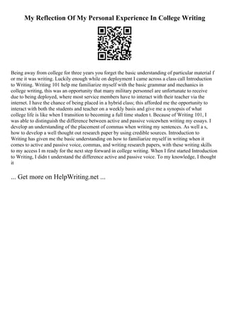 My Reflection Of My Personal Experience In College Writing
Being away from college for three years you forget the basic understanding of particular material f
or me it was writing. Luckily enough while on deployment I came across a class call Introduction
to Writing. Writing 101 help me familiarize myself with the basic grammar and mechanics in
college writing, this was an opportunity that many military personnel are unfortunate to receive
due to being deployed, where most service members have to interact with their teacher via the
internet. I have the chance of being placed in a hybrid class; this afforded me the opportunity to
interact with both the students and teacher on a weekly basis and give me a synopsis of what
college life is like when I transition to becoming a full time studen t. Because of Writing 101, I
was able to distinguish the difference between active and passive voicewhen writing my essays. I
develop an understanding of the placement of commas when writing my sentences. As well a s,
how to develop a well thought out research paper by using credible sources. Introduction to
Writing has given me the basic understanding on how to familiarize myself in writing when it
comes to active and passive voice, commas, and writing research papers, with these writing skills
to my access I m ready for the next step forward in college writing. When I first started Introduction
to Writing, I didn t understand the difference active and passive voice. To my knowledge, I thought
it
... Get more on HelpWriting.net ...
 