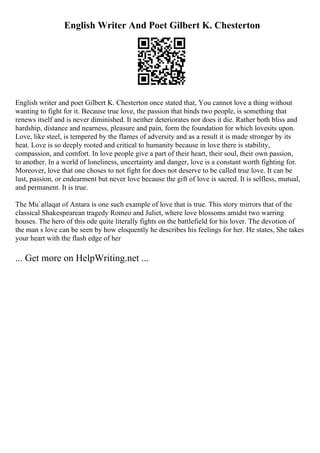 English Writer And Poet Gilbert K. Chesterton
English writer and poet Gilbert K. Chesterton once stated that, You cannot love a thing without
wanting to fight for it. Because true love, the passion that binds two people, is something that
renews itself and is never diminished. It neither deteriorates nor does it die. Rather both bliss and
hardship, distance and nearness, pleasure and pain, form the foundation for which lovesits upon.
Love, like steel, is tempered by the flames of adversity and as a result it is made stronger by its
heat. Love is so deeply rooted and critical to humanity because in love there is stability,
compassion, and comfort. In love people give a part of their heart, their soul, their own passion,
to another. In a world of loneliness, uncertainty and danger, love is a constant worth fighting for.
Moreover, love that one choses to not fight for does not deserve to be called true love. It can be
lust, passion, or endearment but never love because the gift of love is sacred. It is selfless, mutual,
and permanent. It is true.
The Mu`allaqat of Antara is one such example of love that is true. This story mirrors that of the
classical Shakespearean tragedy Romeo and Juliet, where love blossoms amidst two warring
houses. The hero of this ode quite literally fights on the battlefield for his lover. The devotion of
the man s love can be seen by how eloquently he describes his feelings for her. He states, She takes
your heart with the flash edge of her
... Get more on HelpWriting.net ...
 