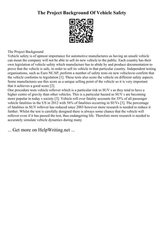 The Project Background Of Vehicle Safety
The Project Background
Vehicle safety is of upmost importance for automotive manufactures as having an unsafe vehicle
can mean the company will not be able to sell its new vehicle to the public. Each country has their
own legislation of vehicle safety which manufacture has to abide by and produce documentation to
prove that the vehicle is safe, in order to sell its vehicle in that particular country. Independent testing
organisations, such as Euro NCAP, perform a number of safety tests on new vehiclesto confirm that
the vehicle conforms to legislation [1]. These tests also score the vehicle on different safety aspects.
Some manufactures use this score as a unique selling point of the vehicle so it is very important
that it achieves a good score [2].
One procedure tests vehicle rollover which is a particular risk to SUV s as they tend to have a
higher centre of gravity than other vehicles. This is a particular hazard as SUV s are becoming
more popular in today s society [3]. Vehicle roll over fatality accounts for 35% of all passenger
vehicle fatalities in the US in 2012 with 56% of fatalities occurring in SUVs [3]. The percentage
of fatalities in SUV rollover has reduced since 2003 however more research is needed to reduce it
further. Whilst the test is carefully designed there is always some chance that the vehicle will
rollover even if it has passed the test, thus endangering life. Therefore more research is needed to
accurately simulate vehicle dynamics during many
... Get more on HelpWriting.net ...
 