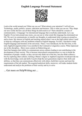 English Language Personal Statement
Look at the world around you! What can you see? What attracts your attention? I will tell you.
Technology, media, politics, science, education and business. This is what you can see. They shape
our new world, but how can all these things be delivered to us? There should be a means of
communication. A language! An international language that everybody understands. Let s say
English. If you look around once more, you can see to what extent this language has dominated our
life. We use it to communicate, to transfer our thoughts, to understand what is going on around us,
and to learn. My interest in English and teaching started when I was at the high school where I used
to help my colleagues with any problems related to English language. For this, I decided to study
English language and literature at the university. There, I was introduced, for the first time, to the
term Applied Linguisticswhen I was enrolled in the Contrastive Linguistics course. What impressed
me in this discipline... Show more content on Helpwriting.net ...
Such fact hampers their ability to communicate across cultures leading to not contributing to the
development of their society. This is because intercultural communication is a way to break the
limitations of people s minds, so they can not only think out of the box, but also think without a
box by exploring other cultures. Getting a Master s degree in Applied Linguistics would provide me
with the knowledge, tools and skills I need to help the next generations improve their skills and
abilities, so that they can communicate effectively with others, build their society and meet the
requirements of the job market. The acquired analytical skills, moreover, will make students better
understand and analyze the problems of their society and try to solve
... Get more on HelpWriting.net ...
 