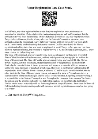 Voter Registration Law Case Study
In California, the voter registration law states that your registration must postmarked or
submitted no later than 15 days before the election takes place, as well as Connecticut that the
application to vote must be submitted 14 days before an election (or you may register in person
7 days before).However, for the primary election the State of Connecticut says that, your
application must be postmarked 5 days before or you may apply in person to your town clerk
until 12noon on the last business day before the election. On The other hand, the Florida
registration deadline states that you must be registered at least 29 days before you can vote in an
election. Pennsylvania too, the deadline to register to vote is 30 days before an election, and... Show
more content on Helpwriting.net ...
The State of Connecticut, allows voters to bring their social security card and any preprinted
form of identification which shows name, address and signature or photograph. As well as the
State of Connecticut, The State of Florida, allows voters to bring any kind of ID, like Florida
driver s license, debit or credit card, student identification or neighborhood association ID.
Basically the essential is that it shows your name and a current residential address, so even a
utility bill, bank statement or paycheck are allowed. However, in the State of California the ID
requirements are California driver s license, California ID and/or social security number. On the
other hand, in the State of Pennsylvania you are just required to show a Pennsylvania driver s
license number of the last four digits of your social security number. Regarding the early voting, it
is not available in the State of Connecticut and Pennsylvania. However, both voters of the States
though can use the absentee voting to vote before the election. On the other side, the State of
Florida lets its voters vote early with no further registration or qualifications. Same does the State of
California letting its voters voting early with excuse or special registration necessary but just going
to a county
... Get more on HelpWriting.net ...
 