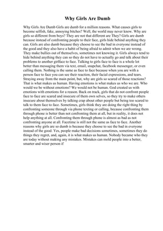 Why Girls Are Dumb
Why Girls Are Dumb Girls are dumb for a million reasons. What causes girls to
become selfish, fake, annoying bitches? Well, the world may never know. Why are
girls so different from boys? They are not that different are They? Girls are dumb
because instead of confronting people to their face, girls hide behind anything they
can. Girls are also dumb because they choose to see the bad in everyone instead of
the good and they also have a habit of being afraid to admit when we are wrong.
They make bullies out of themselves, sometimes not knowing it. Girls always tend to
hide behind anything they can so they do not have to actually go and talk about their
problems to another girlface to face. Talking to girls face to face is a whole lot
better than messaging them via text, email, snapchat, facebook messenger, or even
calling them. Nothing is the same as face to face because when you are with a
person face to face you can see their reaction, their facial expressions, and tears.
Straying away from the main point, but, why are girls so scared of those reactions?
That is what makes us human. Having emotions is what makes us who we are. Who
would we be without emotions? We would not be human. God created us with
emotions with emotions for a reason. Back on track, girls that do not confront people
face to face are scared and insecure of them own selves, so they try to make others
insecure about themselves by talking crap about other people but being too scared to
talk to them face to face. Sometimes, girls think they are doing the right thing by
confronting someone through via phone texting or calling, because confronting them
through phone is better than not confronting them at all, but in reality, it does not
help anything at all. Confronting them through phone is almost as bad as not
confronting anyone at all. Facetime is still not the same as face to face. Another
reasons why girls are so dumb is because they choose to see the bad in everyone
instead of the good. Yes, people make bad decisions sometimes, sometimes they do
things they regret, and, again, it is what makes us human. Nobody became who they
are today without making any mistakes. Mistakes can mold people into a better,
smarter and wiser person if
 
