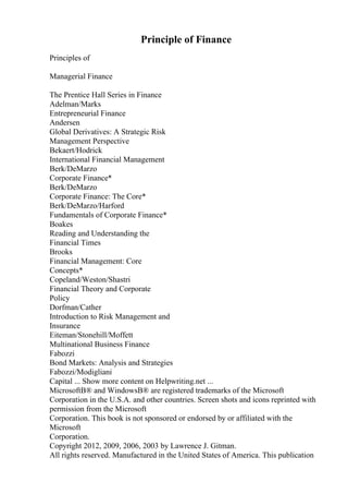 Principle of Finance
Principles of
Managerial Finance
The Prentice Hall Series in Finance
Adelman/Marks
Entrepreneurial Finance
Andersen
Global Derivatives: A Strategic Risk
Management Perspective
Bekaert/Hodrick
International Financial Management
Berk/DeMarzo
Corporate Finance*
Berk/DeMarzo
Corporate Finance: The Core*
Berk/DeMarzo/Harford
Fundamentals of Corporate Finance*
Boakes
Reading and Understanding the
Financial Times
Brooks
Financial Management: Core
Concepts*
Copeland/Weston/Shastri
Financial Theory and Corporate
Policy
Dorfman/Cather
Introduction to Risk Management and
Insurance
Eiteman/Stonehill/Moffett
Multinational Business Finance
Fabozzi
Bond Markets: Analysis and Strategies
Fabozzi/Modigliani
Capital ... Show more content on Helpwriting.net ...
MicrosoftВ® and WindowsВ® are registered trademarks of the Microsoft
Corporation in the U.S.A. and other countries. Screen shots and icons reprinted with
permission from the Microsoft
Corporation. This book is not sponsored or endorsed by or affiliated with the
Microsoft
Corporation.
Copyright 2012, 2009, 2006, 2003 by Lawrence J. Gitman.
All rights reserved. Manufactured in the United States of America. This publication
 