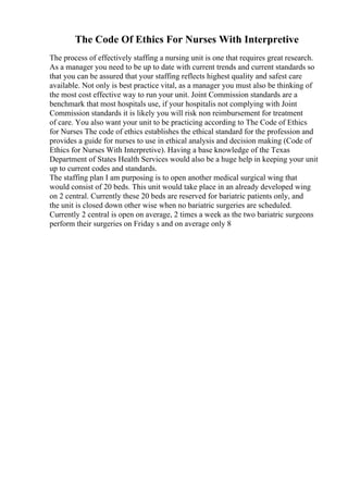 The Code Of Ethics For Nurses With Interpretive
The process of effectively staffing a nursing unit is one that requires great research.
As a manager you need to be up to date with current trends and current standards so
that you can be assured that your staffing reflects highest quality and safest care
available. Not only is best practice vital, as a manager you must also be thinking of
the most cost effective way to run your unit. Joint Commission standards are a
benchmark that most hospitals use, if your hospitalis not complying with Joint
Commission standards it is likely you will risk non reimbursement for treatment
of care. You also want your unit to be practicing according to The Code of Ethics
for Nurses The code of ethics establishes the ethical standard for the profession and
provides a guide for nurses to use in ethical analysis and decision making (Code of
Ethics for Nurses With Interpretive). Having a base knowledge of the Texas
Department of States Health Services would also be a huge help in keeping your unit
up to current codes and standards.
The staffing plan I am purposing is to open another medical surgical wing that
would consist of 20 beds. This unit would take place in an already developed wing
on 2 central. Currently these 20 beds are reserved for bariatric patients only, and
the unit is closed down other wise when no bariatric surgeries are scheduled.
Currently 2 central is open on average, 2 times a week as the two bariatric surgeons
perform their surgeries on Friday s and on average only 8
 
