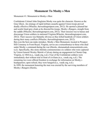 Monument To Mosby s Men
Monument #1: Monument to Mosby s Men:
Confederate Colonel John Singleton Mosby was quite the character. Known as the
Gray Ghost , his strategy of rapid military assaults against Union troops proved
deadly effective (Wheeler, thewashingtonpost.com, 2012). He sported a plumed hat
and scarlet lined grey cloak as he directed his troops, Mosby s Rangers, straight from
the saddle (Wheeler, thewashingtonpost.com, 2012). Their mission was to harass and
discourage Union soldiers in stationed Virginia (Wheeler, thewashingtonpost.com,
2012). Their success was blatantly obvious as they killed hundreds of Union soldiers
during their many conflicts (Wheeler, thewashingtonpost.com, 2012).
But even the best can make mistakes. Mosby s Men Monument, located in Prospect
Hill Cemetery in Front Royal, Virginia, serves are a remembrance to those who died
under Mosby s command during the war (Hawks, shenanadoah.stonesentinials.com,
n.d.). Specifically, this stone obelisks commemorates six soldiers who were captured
by Union General Wesley Merritt s Calvary during an engagement in Chester Gap,
Virginia, in 1864 (n.a., vaudc.org, n.d.). Four of the Confederate soldiers were
immediately shot without trial in front of civilians (n.a., vaudc.org, n.d.). The
remaining two were offered freedom in exchange for information on Mosby s
headquarters; upon refusal, they were hanged (n.a., vaudc.org, n.d.).
In 1899, the monument honoring the men was erected by the surviving members of
Mosby s Rangers (Hawks,
 