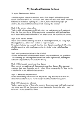 Myths About Summer Fashion
16 Myths about summer fashion
A fashion myth is a token of out dated advice from people, who expects you to
follow it sincerely based on God knows what. These are those rules which are meant
to be broken more than anything else. After all, that is when most people get
creative. So, here are 16 fashion rules worth breaking this summer.
Myth 01 Do not mix bright colors
Truth be told, mixing unexpected bright colors can make a major style statement.
Like, that time when Reese Witherspoon came into spotlight with her Rory Beca
dress with a bold color combination of hot pink with red and matching red sandals.
Myth 02 Do not mix patterns
We all have heard this one way too often. It is nothing more but, just a silly myth.
Mixing patters is ... Show more content on Helpwriting.net ...
No matter what your age is, you ll stand out from the rest magnificently. Don t be
afraid to glam it up a bit, simply accessories it with the best crystal clutch bag
available.
Myth 09 Sequins and metallics are for the night
Sequins are one of my favorite fabrics because they are more than just glamorous.
This shimmery eye catching fabric when worn with a high low mix, keeping the
silhouette simple and easy can work for the day.
Myth 10 Short people cannot wear long dresses
Short girls do not need to crush their desire to wear long dresses. They can wear
what ever they want. Just make sure it s a light fabric with a perfect fit. Wear it with
a comfortable height adding hells or wedges.
Myth 11 Shorts are way too casual
Shorts are definitely not casual when they are not long. You may even meet the
official dress code when you pair them up with a blazer and stunning heels.
Myth 12 Wedges are too informal
Wedges are the saviour of those who cannot or do not want wear high heels. And, yet
you get the same lift and fashionable look without going through the pain. I love
them and I m sure you all love them
 