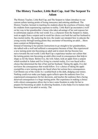 The History Teacher, Little Red Cap, And The Serpent To
Adam
The History Teacher, Little Red Cap, and The Serpent to Adam introduce to our
current culture turning points of losing innocence and entering adulthood. The
History Teacher, hesitant to teaching his students about the cruelness of history, kept
his students from experiencing exposure to reality. Little Red Cap encounters a wolf
on her way to her grandmother s house who takes advantage of her and exposes her
to unfortunate aspects of the real world. Eve, a character from the Serpent to Adam,
took an apple from a serpent and in result her choice cost both her and her husband to
face mortal reality. By analyzing the text, the reader can interpret how to educate the
young society through turning points they encounter of becoming an adult.... Show
more content on Helpwriting.net ...
Instead of listening to her parents instructions to go straight to her grandmothers,
she talked with a wolf and suffered a consequence because of that. She experienced
a new turning point into becoming an adult and in return she has become less
naive towards the real world. Little Red Cap s experience teaches our culture that
the turning points into becoming an adult often result in consequences that help to
shape us for the future. Before Eve, the wife Adam, took an apple from a serpent
which resulted in Adam and Eve living in a mortal reality, Eve was faced with a
choice that determined the fate of her and her husband. Taking the apple, Eve did
not know the consequences that would follow. Eve s choice of taking the apple
exemplifies a new turning point she faced where her actions have consequences.
Carl Dennis use of the words As i scuttled back to the dark, dodging your stones.
Nothing could ever make you happy again reflects upon the audience how Eve
experienced consequences for her decisions, and teaches the audience that a facing
deserved consequences is a huge turning point. Her experience in making a choice
with a direct consequence allows her to have some freedom in order for her to
prepare for becoming an adult. In allowing freedom, it also helps Eve to mature into
becoming more of an adult in society. The
 