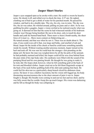 Jasper Short Stories
Jasper s eyes snapped open as he awoke with a start. He could ve sworn he heard a
noise. He shook it off, and rolled over to check the time. 4:37 am. He sighed,
climbing out of bed to get a drink of water for his parched mouth. He passed his
window, and had to do a double take. The city, his city, was in ruins. The sky was
fire, the air was ashen. He whirled around, pulling on jeans and a t shirt. As he was
grabbing his pilot s goggles, Jasper s vision swirled as he realized exactly what was
going on. It dawned on him that the scene he had witnessed outside of his bedroom
window was Chicago being bombed. He ran to his door, only to touch his door
handle and yank his burned hand back. There must ve been a bomb nearby, the sheer
force of it must ve... Show more content on Helpwriting.net ...
He turned around, and that was when he saw it. There was no doubt about it. The
man, if one could even call it that, was large and bulky, and smelled of ash and
blood. Jasper bit the inside of his cheek so hard he could taste something metallic
inside his mouth. Without wasting another precious moment, Jasper turned on his
heel and took off. He was sure he could hear the stranger s feet pounding on the
damp soil. He knew the man was weighed down by all the fur pelts of the animals
he had probably maimed and killed, but Jasper could tell he was close behind from
the pure stink of his ripe body odor. His eardrums were filled with the sound of his
pumping blood and his own panting breath. He thought he was going to make it,
he truly did. His hopes died, however, when he felt something grab at the back of
his torn and bloodied clothes. Jasper cried out as he felt blunt fingernails scrape at
the back of his neck before grabbing hold of his shirt and yanking him back. He
could feel his skin tear as a particularly sharp branch sliced his abdomen clean
across. He knew it was a shallow laceration, but his vision still fogged up, his body
threatening unconsciousness due to the sheer amount of pain it was in. Jasper
fought it, though. His breaths were coming in and out too fast and too short, and he
was fully aware that he couldn t keep this up much longer. His vision was darkening
and he felt as though his body was collapsing in
 
