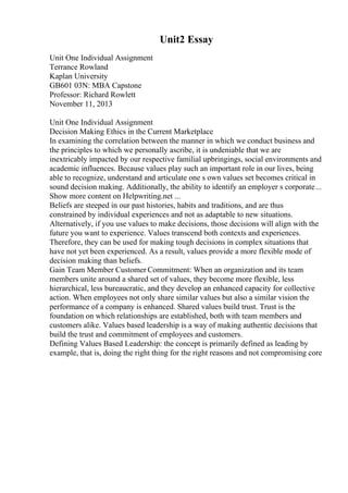 Unit2 Essay
Unit One Individual Assignment
Terrance Rowland
Kaplan University
GB601 03N: MBA Capstone
Professor: Richard Rowlett
November 11, 2013
Unit One Individual Assignment
Decision Making Ethics in the Current Marketplace
In examining the correlation between the manner in which we conduct business and
the principles to which we personally ascribe, it is undeniable that we are
inextricably impacted by our respective familial upbringings, social environments and
academic influences. Because values play such an important role in our lives, being
able to recognize, understand and articulate one s own values set becomes critical in
sound decision making. Additionally, the ability to identify an employer s corporate...
Show more content on Helpwriting.net ...
Beliefs are steeped in our past histories, habits and traditions, and are thus
constrained by individual experiences and not as adaptable to new situations.
Alternatively, if you use values to make decisions, those decisions will align with the
future you want to experience. Values transcend both contexts and experiences.
Therefore, they can be used for making tough decisions in complex situations that
have not yet been experienced. As a result, values provide a more flexible mode of
decision making than beliefs.
Gain Team Member Customer Commitment: When an organization and its team
members unite around a shared set of values, they become more flexible, less
hierarchical, less bureaucratic, and they develop an enhanced capacity for collective
action. When employees not only share similar values but also a similar vision the
performance of a company is enhanced. Shared values build trust. Trust is the
foundation on which relationships are established, both with team members and
customers alike. Values based leadership is a way of making authentic decisions that
build the trust and commitment of employees and customers.
Defining Values Based Leadership: the concept is primarily defined as leading by
example, that is, doing the right thing for the right reasons and not compromising core
 