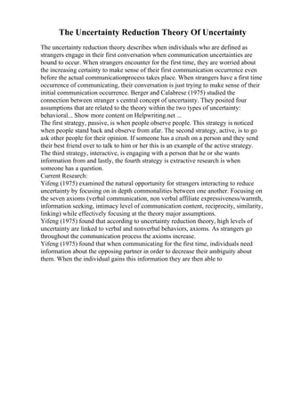 The Uncertainty Reduction Theory Of Uncertainty
The uncertainty reduction theory describes when individuals who are defined as
strangers engage in their first conversation when communication uncertainties are
bound to occur. When strangers encounter for the first time, they are worried about
the increasing certainty to make sense of their first communication occurrence even
before the actual communicationprocess takes place. When strangers have a first time
occurrence of communicating, their conversation is just trying to make sense of their
initial communication occurrence. Berger and Calabrese (1975) studied the
connection between stranger s central concept of uncertainty. They posited four
assumptions that are related to the theory within the two types of uncertainty:
behavioral... Show more content on Helpwriting.net ...
The first strategy, passive, is when people observe people. This strategy is noticed
when people stand back and observe from afar. The second strategy, active, is to go
ask other people for their opinion. If someone has a crush on a person and they send
their best friend over to talk to him or her this is an example of the active strategy.
The third strategy, interactive, is engaging with a person that he or she wants
information from and lastly, the fourth strategy is extractive research is when
someone has a question.
Current Research:
Yifeng (1975) examined the natural opportunity for strangers interacting to reduce
uncertainty by focusing on in depth commonalities between one another. Focusing on
the seven axioms (verbal communication, non verbal affiliate expressiveness/warmth,
information seeking, intimacy level of communication content, reciprocity, similarity,
linking) while effectively focusing at the theory major assumptions.
Yifeng (1975) found that according to uncertainty reduction theory, high levels of
uncertainty are linked to verbal and nonverbal behaviors, axioms. As strangers go
throughout the communication process the axioms increase.
Yifeng (1975) found that when communicating for the first time, individuals need
information about the opposing partner in order to decrease their ambiguity about
them. When the individual gains this information they are then able to
 
