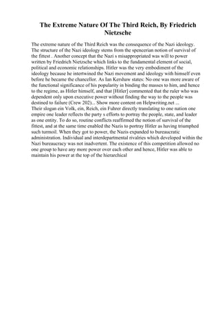 The Extreme Nature Of The Third Reich, By Friedrich
Nietzsche
The extreme nature of the Third Reich was the consequence of the Nazi ideology.
The structure of the Nazi ideology stems from the spencerian notion of survival of
the fittest . Another concept that the Nazi s misappropriated was will to power
written by Friedrich Nietzsche which links to the fundamental element of social,
political and economic relationships. Hitler was the very embodiment of the
ideology because he intertwined the Nazi movement and ideology with himself even
before he became the chancellor. As Ian Kershaw states: No one was more aware of
the functional significance of his popularity in binding the masses to him, and hence
to the regime, as Hitler himself, and that [Hitler] commented that the ruler who was
dependent only upon executive power without finding the way to the people was
destined to failure (Crew 202)... Show more content on Helpwriting.net ...
Their slogan ein Volk, ein, Reich, ein Fuhrer directly translating to one nation one
empire one leader reflects the party s efforts to portray the people, state, and leader
as one entity. To do so, routine conflicts reaffirmed the notion of survival of the
fittest, and at the same time enabled the Nazis to portray Hitler as having triumphed
such turmoil. When they got to power, the Nazis expanded to bureaucratic
administration. Individual and interdepartmental rivalries which developed within the
Nazi bureaucracy was not inadvertent. The existence of this competition allowed no
one group to have any more power over each other and hence, Hitler was able to
maintain his power at the top of the hierarchical
 